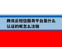 腾讯云短信服务平台是什么认证的呢怎么注销