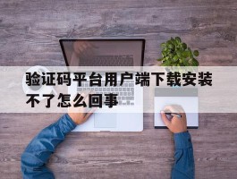 验证码平台用户端下载安装不了怎么回事的简单介绍