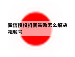 微信授权抖音失败怎么解决视频号