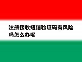注册接收短信验证码有风险吗怎么办呢
