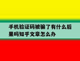 手机验证码被骗了有什么后果吗知乎文章怎么办