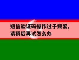 短信验证码操作过于频繁,请稍后再试怎么办的简单介绍