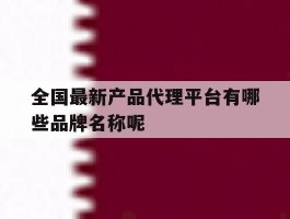 关于全国最新产品代理平台有哪些品牌名称呢的信息
