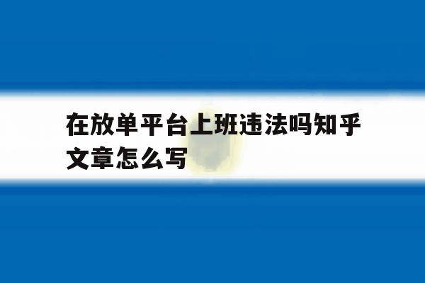 包含在放单平台上班违法吗知乎文章怎么写的词条 包含在放单平台上班违法吗知乎文章怎么写的词条