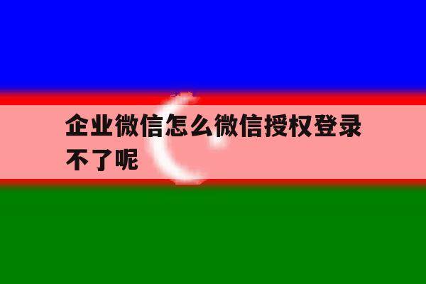 企业微信怎么微信授权登录不了呢
