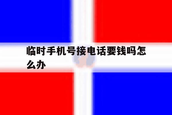 临时手机号接电话要钱吗怎么办 临时手机号接电话要钱吗怎么办