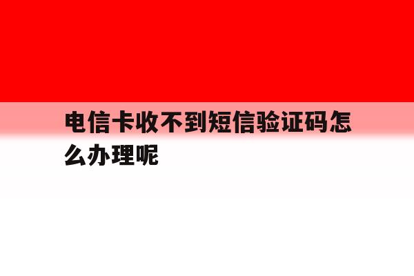 电信卡收不到短信验证码怎么办理呢 电信卡收不到短信验证码怎么办理呢