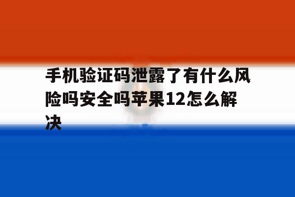 手机验证码泄露了有什么风险吗安全吗苹果12怎么解决的简单介绍 手机验证码泄露了有什么风险吗安全吗苹果12怎么解决的简单介绍