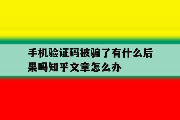 手机验证码被骗了有什么后果吗知乎文章怎么办 手机验证码被骗了有什么后果吗知乎文章怎么办