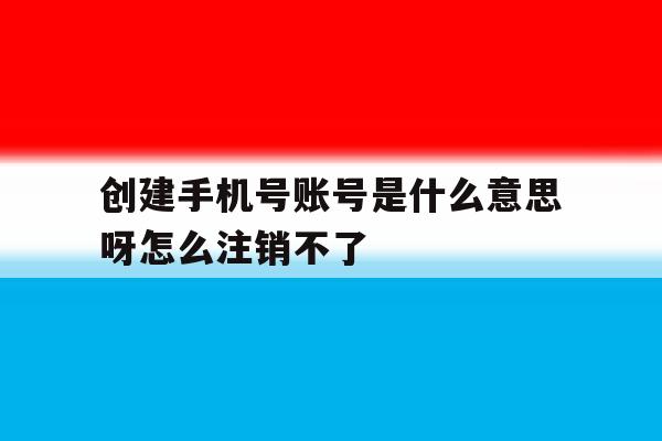 创建手机号账号是什么意思呀怎么注销不了 创建手机号账号是什么意思呀怎么注销不了