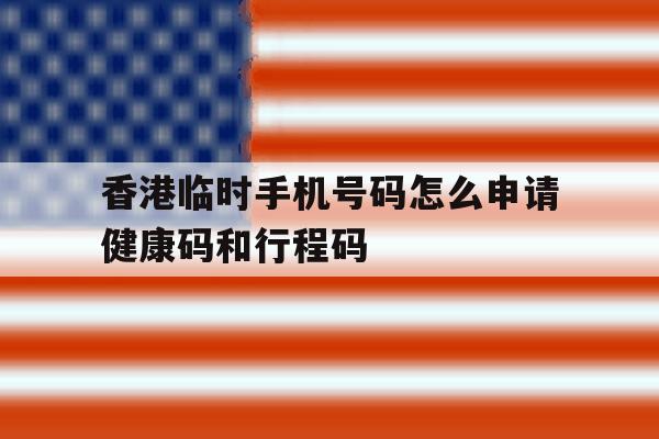香港临时手机号码怎么申请健康码和行程码的简单介绍 香港临时手机号码怎么申请健康码和行程码的简单介绍