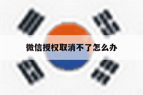 微信授权取消不了怎么办 微信授权取消不了怎么办
