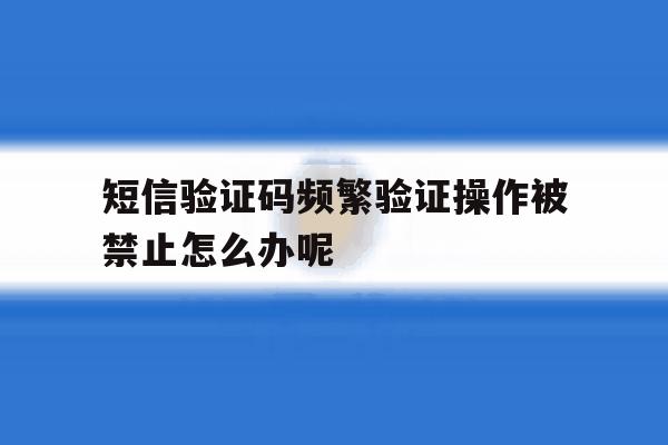 短信验证码频繁验证操作被禁止怎么办呢 短信验证码频繁验证操作被禁止怎么办呢
