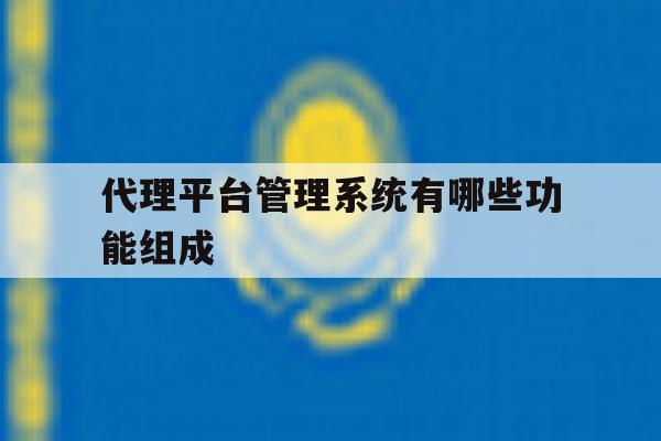 代理平台管理系统有哪些功能组成 代理平台管理系统有哪些功能组成