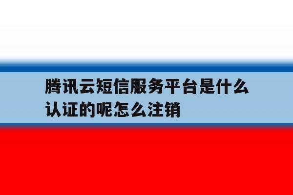 腾讯云短信服务平台是什么认证的呢怎么注销 腾讯云短信服务平台是什么认证的呢怎么注销
